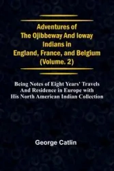 Adventures of the Ojibbeway and Ioway Indians in England, France, and Belgium; Vol. 2; being Notes of Eight Years' Travels and Residence in Europe with his North American Indian Collection - George Catlin