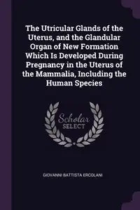 The Utricular Glands of the Uterus, and the Glandular Organ of New Formation Which Is Developed During Pregnancy in the Uterus of the Mammalia, Including the Human Species - Giovanni Ercolani Battista