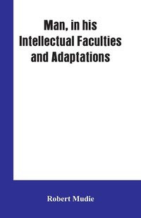 Man, in His Intellectual Faculties and Adaptations - Robert Mudie