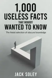 1,000 Useless Facts That Nobody Wanted To Know - Jack Soley