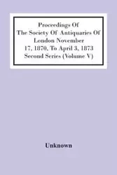 Proceedings Of The Society Of Antiquaries Of London November 17, 1870, To April 3, 1873 Second Series (Volume V) - Unknown