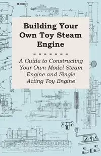 Building Your Own Toy Steam Engine - A Guide to Constructing Your Own Model Steam Engine and Single Acting Toy Engine - Anon
