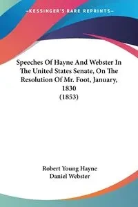 Speeches Of Hayne And Webster In The United States Senate, On The Resolution Of Mr. Foot, January, 1830 (1853) - Robert Young Hayne