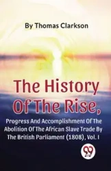 The History Of The Rise, Progress And Accomplishment Of The Abolition Of The African Slave Trade By The British Parliament (1808), Vol.1 - Thomas Clarkson