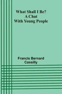 What Shall I Be? A Chat With Young People - Bernard Francis Cassilly