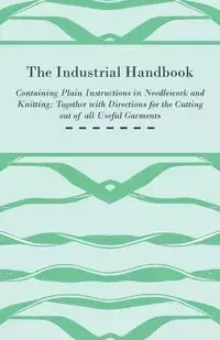 The Industrial Handbook - Containing Plain Instructions in Needlework and Knitting Together with Directions for the Cutting out of all Useful Garments - To Which are Added Some Rules and Receipts for Ornamental Needle-Work, Patch work, and Worsted-Work, F