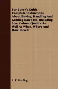 Fur Buyer's Guide - Complete Instructions About Buying, Handling And Grading Raw Furs, Including Size, Colour, Quality, As Well As When, Where And How To Sell - Harding A. R.