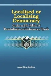 Localised or Localising Democracy. Gender and the Politics of Decentralisation in Contemporary Uganda - Josephine Ahikire