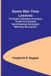 Some War-time Lessons; The Soldier's Standards of Conduct; The War As a Practical Test of American Scholarship; What Have We Learned? - Frederick P. Keppel