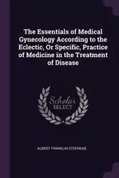 The Essentials of Medical Gynecology According to the Eclectic, Or Specific, Practice of Medicine in the Treatment of Disease - Albert Franklin Stephens