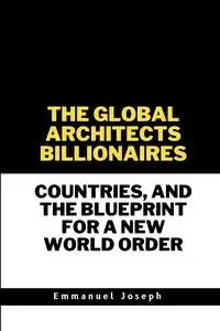 The Global Architects, Billionaires, Countries, and the Blueprint for a New World Order - Joseph Emmanuel