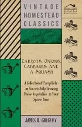 Carrots, Onions, Cabbages and a Squash - A Collection of Pamphlets on Successfully Growing these Vegetables in Your Spare Time - Gregory James H.