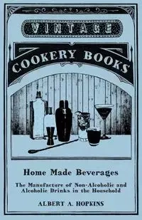 Home Made Beverages - The Manufacture of Non-Alcoholic and Alcoholic Drinks in the Household - Albert A. Hopkins