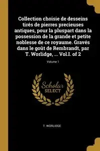 Collection choisie de desseins tirés de pierres precieuses antiques, pour la pluspart dans la possession de la grande et petite noblesse de ce royaume. Gravés dans le goût de Rembrandt, par T. Worlidge, ... Vol.I. of 2; Volume 1 - Worlidge T.