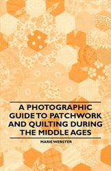 A Photographic Guide to Patchwork and Quilting During the Middle Ages - Marie Webster