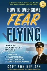 How to Overcome Fear of Flying - A Practical Guide to Change the Way You Think about Airplanes, Fear and Flying - Ron Nielsen Capt