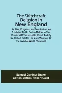 The Witchcraft Delusion In New England; Its Rise, Progress, And Termination, As Exhibited By Dr. Cotton Mather In The Wonders Of The Invisible World, And By Mr. Robert Calef In His More Wonders Of The Invisible World (Volume Ii) - Samuel Drake Gardner