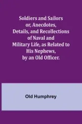 Soldiers and Sailors or, Anecdotes, Details, and Recollections of Naval and Military Life, as Related to His Nephews, by an Old Officer. - Humphrey Old
