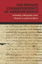 The Private Correspondence of Ambrose Bierce - A Collection of the Letters sent by Ambrose Bierce to his Closest Friends and Family from 1892 up until his Disappearance in 1913 - Including a Biography and a Memoir of Ambrose Bierce - Ambrose Bierce
