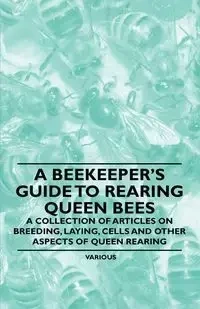 A Beekeeper's Guide to Rearing Queen Bees - A Collection of Articles on Breeding, Laying, Cells and Other Aspects of Queen Rearing - Various