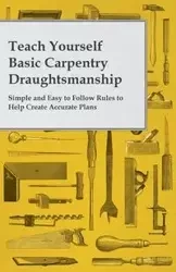 Teach Yourself Basic Carpentry Draughtsmanship - Simple and Easy to Follow Rules to Help Create Accurate Plans - Anon