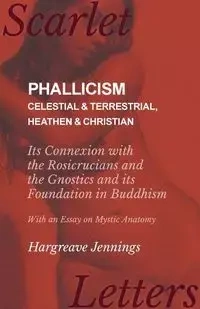 Phallicism - Celestial and Terrestrial, Heathen and Christian - Its Connexion with the Rosicrucians and the Gnostics and its Foundation in Buddhism - With an Essay on Mystic Anatomy - Jennings Hargreave