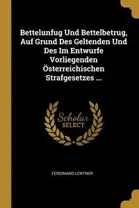 Bettelunfug Und Bettelbetrug, Auf Grund Des Geltenden Und Des Im Entwurfe Vorliegenden Österreichischen Strafgesetzes ... - Ferdinand Lentner