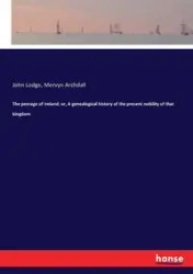 The peerage of Ireland; or, A genealogical history of the present nobility of that kingdom - John Lodge