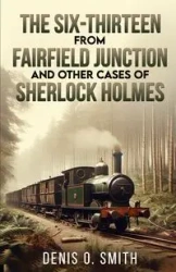 The Six-Thirteen from Fairfield Junction and other cases of Sherlock Holmes - Denis Smith O