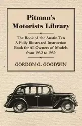 Pitman's Motorists Library - The Book of the Austin Ten - A Fully Illustrated Instruction Book for All Owners of Models from 1932 to 1939 - Goodwin Gordon G.