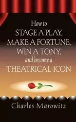 How to Stage a Play, Make a Fortune, Win a Tony and Become a Theatrical Icon - Charles Marowitz