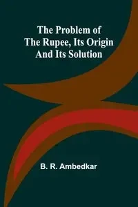 The Problem of the Rupee, Its Origin and Its Solution - R. Ambedkar B.