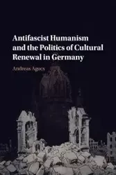 Antifascist Humanism and the Politics of Cultural Renewal in Germany - Andreas Agocs