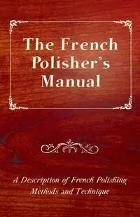 The French Polisher's Manual - A Description of French Polishing Methods and Technique - Anon