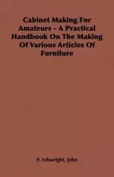 Cabinet Making for Amateurs - A Practical Handbook on the Making of Various Articles of Furniture - Arkwright John P.