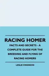 Racing Homer - Facts And Secrets - A Complete Guide For The Breeding And Flying Of Racing Homers - Leslie Swanson