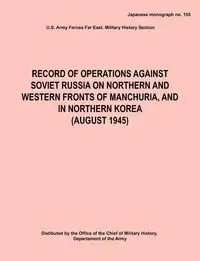 Record of Operations Against Soviet Russia on Northern and Western Fronts of Manchuria, and in Northern Korea August 1945 (Japanese Monograph No. 155) - Army Hq Army Forces Far East