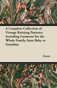 A Complete Collection of Vintage Knitting Patterns; Including Garments for the Whole Family, from Baby to Grandma - Anon