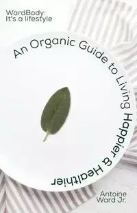 An Organic Guide to Living Happier & Healthier - Ward Antoine Lamont Jr.