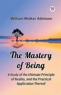 The Mastery of Being A Study of the Ultimate Principle of Reality, and the Practical Application Thereof - William Walker Atkinson