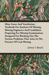 Mine Gases And Ventilation; Textbook For Students Of Mining, Mining Engineers And Candidates Preparing For Mining Examinations Designed For Working Out The Various Problems That Arise In The Practice Of Coal Mining - Beard James T.