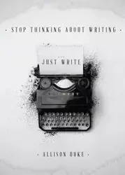 Stop Thinking About Writing ... Just Write - Allison Duke