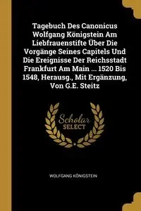 Tagebuch Des Canonicus Wolfgang Königstein Am Liebfrauenstifte Über Die Vorgänge Seines Capitels Und Die Ereignisse Der Reichsstadt Frankfurt Am Main ... 1520 Bis 1548, Herausg., Mit Ergänzung, Von G.E. Steitz - Königstein Wolfgang