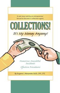 Collections! It's My Money Anyway! a Real Story Told by an Entrepreneur Forced to Become a Collection Agent. - Alexander Eugene J. Edd Cpc Ctc