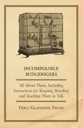 Incomparable Budgerigars - All about Them, Including Instructions for Keeping, Breeding and Teaching Them to Talk - Percy Frudd Gladstone