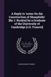 A Reply to 'notes On the Construction of Sheepfolds' [By J. Ruskin] by a Graduate of the University of Cambridge [J.G. Francis] - Francis John George