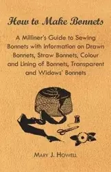 How to Make Bonnets - A Milliner's Guide to Sewing Bonnets with Information on Drawn Bonnets, Straw Bonnets, Colour and Lining of Bonnets, Transparent - Mary J. Howell