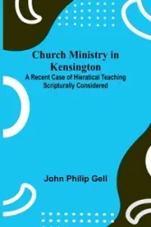 Church Ministry in Kensington; A Recent Case of Hieratical Teaching Scripturally Considered - Philip John Gell