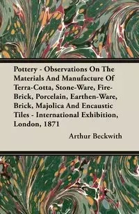 Pottery - Observations On The Materials And Manufacture Of Terra-Cotta, Stone-Ware, Fire-Brick, Porcelain, Earthen-Ware, Brick, Majolica And Encaustic Tiles - International Exhibition, London, 1871 - Arthur Beckwith