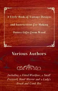 A Little Book of Vintage Designs and Instructions for Making Dainty Gifts from Wood. Including a Fitted Workbox, a Small Fretwork Hand Mirror and a Lady's Brush and Comb Box - Various